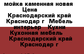 мойка каменная новая › Цена ­ 3 500 - Краснодарский край, Краснодар г. Мебель, интерьер » Кухни. Кухонная мебель   . Краснодарский край,Краснодар г.